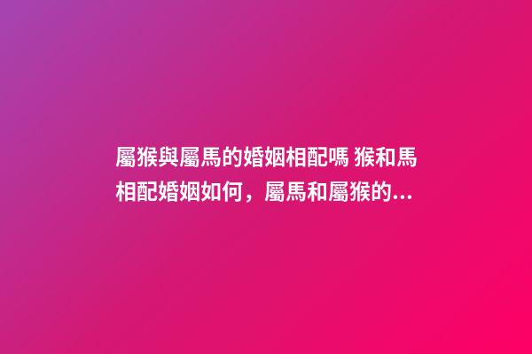 屬猴與屬馬的婚姻相配嗎 猴和馬相配婚姻如何，屬馬和屬猴的婚姻好嗎-第1張-觀點-玄機派